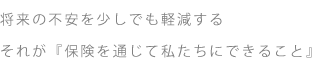 将来の不安を少しでも軽減する それが『保険を通じて私たちにできること』