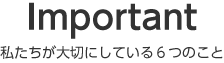 Important 私たちが大切にしている6つのこと